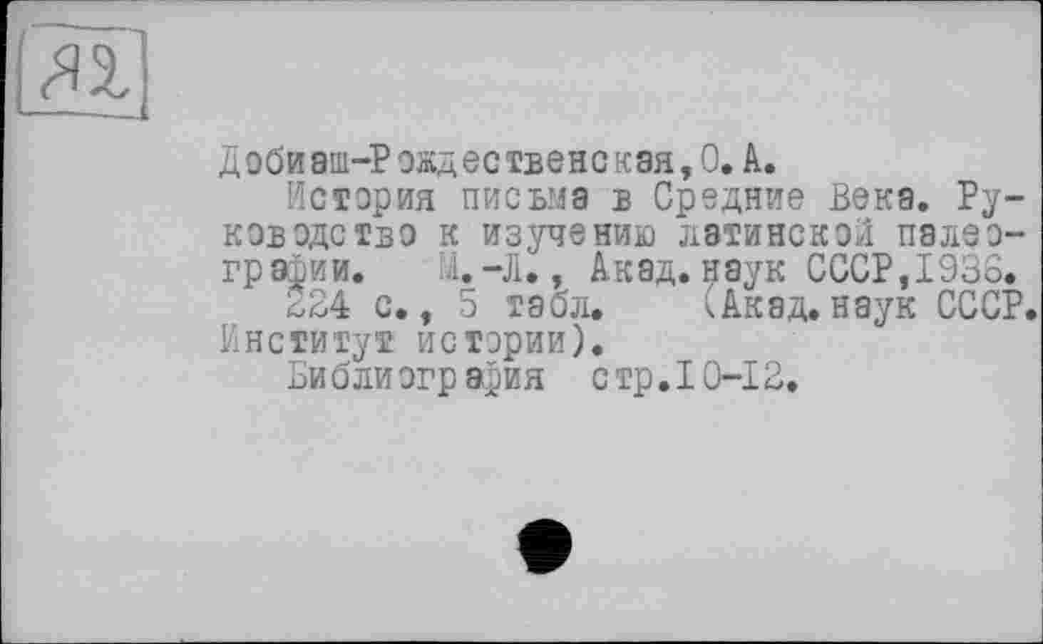 ﻿Д0бй8пі-Рожд0ственская,О» А.
История письма в Средние Века. Руководство к изучению латинской палеографии. Ы.-Л., Акад, наук СССР,1938.
224 с., 5 табл. (Акад.наук СССР. Институт истории).
Библиография стр. 10-12.